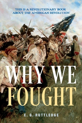 Why We Fought: This Is a Revolutionary Book about the American Revolution - Ruttledge, E G