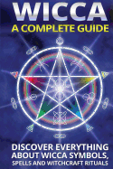 Wicca: A Complete Guide: A Complete Guide: Discover Everything about Wicca Symbols, Spells and Witchcraft Rituals