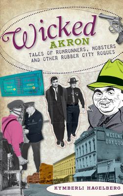 Wicked Akron: Tales of Rumrunners, Mobsters and Other Rubber City Rogues - Hagelberg, Kymberli