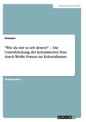 "Wie du mir so ich denen?" - Die Unterdr?ckung der kolonisierten Frau durch Wei?e Frauen im Kolonialismus - Anonym