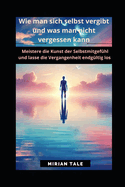 Wie man sich selbst vergibt und was man nicht vergessen kann: Meistere die Kunst der Selbstmitgefhl und lasse die Vergangenheit endgltig los