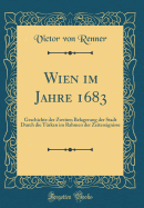 Wien Im Jahre 1683: Geschichte Der Zweiten Belagerung Der Stadt Durch Die Trken Im Rahmen Der Zeitereignisse (Classic Reprint)