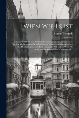 Wien Wie Es Ist: Die Kaiserstadt Und Ihre N?chsten Umgebungen Nach Authentischen Quellen, Mit Besonderer Ber?cksichtigung Wissenschaftlicher Anstalten Und Sammlungen, Und Einem Anhange: Act Tage in Wien, Als Anleitung Die Vorz?glichsten Sehensw?rdi... - Schmidl, A Adolf