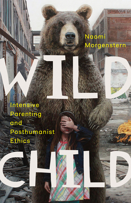 Wild Child: Intensive Parenting and Posthumanist Ethics - Morgenstern, Naomi