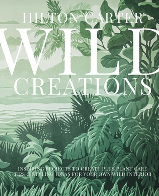 Wild Creations: Inspiring Projects to Create Plus Plant Care Tips & Styling Ideas for Your Own Wild Interior - Carter, Hilton