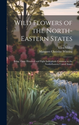 Wild Flowers of the North-eastern States; Being Three Hundred and Eight Individuals Common to the North-eastern United States - Miller, Ellen, and Whiting, Margaret Christine