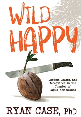 Wild Happy: Dreams, Crises, and Acceptance in the Jungles of Papua New Guinea - Case, Ryan