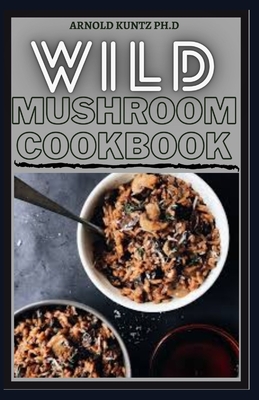 Wild Mushroom Cookbook: A Complete Guide to Edible Mushrooms and Eating - Kuntz Ph D, Arnold