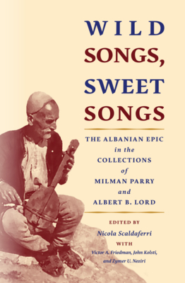 Wild Songs, Sweet Songs: The Albanian Epic in the Collections of Milman Parry and Albert B. Lord - Scaldaferri, Nicola (Editor), and Friedman, Victor A, and Kolsti, John