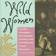 Wild Women: Crusaders, Curmudgeons, and Completely Corsetless Ladies in the Otherwise Virtuous Victorian Era (for Fans of Women of Means and Women Who Run with the Wolves)