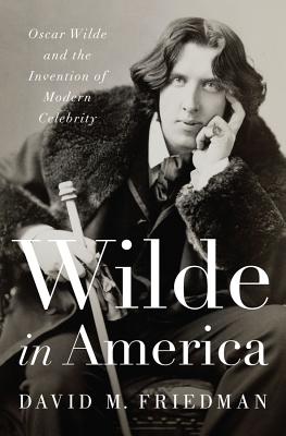 Wilde in America: Oscar Wilde and the Invention of Modern Celebrity - Friedman, David M