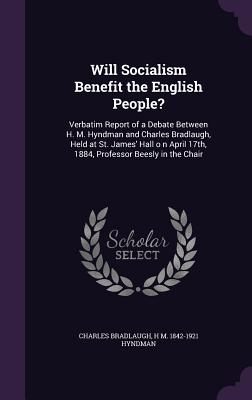 Will Socialism Benefit the English People?: Verbatim Report of a Debate Between H. M. Hyndman and Charles Bradlaugh, Held at St. James' Hall o n April 17th, 1884, Professor Beesly in the Chair - Bradlaugh, Charles, and Hyndman, H M 1842-1921