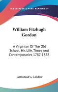 William Fitzhugh Gordon: A Virginian Of The Old School, His Life, Times And Contemporaries 1787-1858