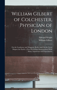 William Gilbert of Colchester, Physician of London: On the Loadstone and Magnetic Bodies, and on the Great Magnet the Earth; A New Physiology, Demonstrated with Many Arguments and Experiments (Classic Reprint)