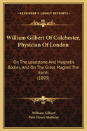 William Gilbert of Colchester, Physician of London: On the Loadstone and Magnetic Bodies, and on the Great Magnet the Earth; A New Physiology, Demonstrated with Many Arguments and Experiments (Classic Reprint)