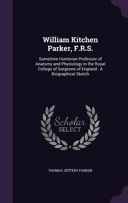 William Kitchen Parker, F.R.S.: Sometime Hunterian Professor of Anatomy and Physiology in the Royal College of Surgeons of England: A Biographical Sketch - Parker, Thomas Jeffery