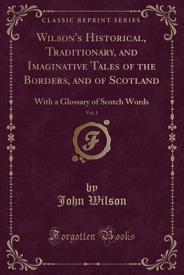 Wilson's Historical, Traditionary, and Imaginative Tales of the Borders, and of Scotland, Vol. 1: With a Glossary of Scotch Words (Classic Reprint) - Wilson, John