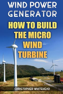 Wind Power Generator: How To Build The Micro Wind Turbine - Whitehead, Christopher