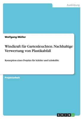 Windkraft f?r Gartenleuchten. Nachhaltige Verwertung von Plastikabfall: Konzeption eines Projekts f?r Sch?ler und Lehrkr?fte - M?ller, Wolfgang