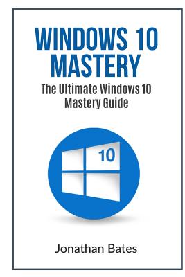 Windows 10 Mastery: The Ultimate Windows 10 Mastery Guide - Bates, Jonathan