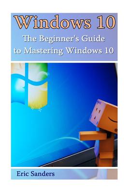 Windows 10: The Beginner's Guide to Mastering Windows 10: ((Windows 10 User Guide, Windows 10 User Manual) - Sanders, Eric