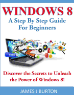 Windows 8: A Step by Step Guide for Beginners: Discover the Secrets to Unleash the Power of Windows 8!