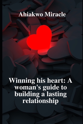 Winning His Heart: A Woman's Guide to Building a Lasting Relationship: Understanding Men, Building a Connection, Navigating Intimacy, Balancing Independence and Partnership, Managing Conflict - Miracle, Ahiakwo