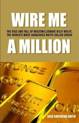 Wire me a million: The rise and fall of multimillionaire Billy Wolfe, the world's most audacious white-collar crook - Shepherd Smith, Jack