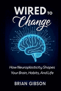 Wired To Change How Neuroplasticity Shapes Your Brain, Habits, And Life