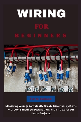 Wiring for Beginners: Mastering Wiring: Confidently Create Electrical Systems with Joy. Simplified Explanations and Visuals for DIY Home Projects. - Holland, Tim M