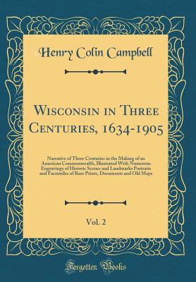 Wisconsin in Three Centuries, 1634-1905, Vol. 2: Narrative of Three Centuries in the Making of an American Commonwealth, Illustrated with Numerous Engravings of Historic Scenes and Landmarks Portraits and Facsimiles of Rare Prints, Documents and Old Maps - Campbell, Henry Colin