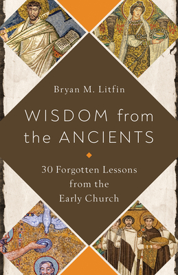 Wisdom from the Ancients: 30 Forgotten Lessons from the Early Church - Litfin, Bryan M