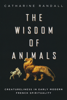 Wisdom of Animals: Creatureliness in Early Modern French Spirituality - Randall, Catharine