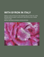 With Byron in Italy: Being a Selection of the Poems and Letter of Lord Byron Which Have to Do with His Life in Italy from 1816 to 1823