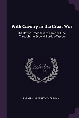 With Cavalry in the Great War: The British Trooper in the Trench Line; Through the Second Battle of Ypres - Coleman, Frederic Abernethy
