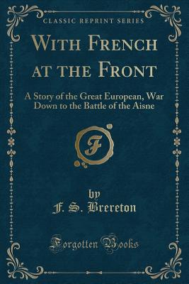 With French at the Front: A Story of the Great European, War Down to the Battle of the Aisne (Classic Reprint) - Brereton, F S