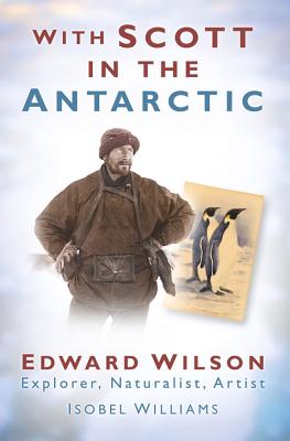 With Scott in the Antarctic: Edward Wilson: Explorer, Naturalist, Artist - Williams, Isobel