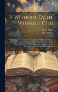 Without Faith, Without God: Or An Appeal To God Concerning His Own Existence: Being An Essay Proving From The Scriptures That The Knowledge Of God Comes Not By Nature, Innate Ideas, Intuition, Reason, Etc. Etc. But Only By Revelation