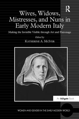 Wives, Widows, Mistresses, and Nuns in Early Modern Italy: Making the Invisible Visible through Art and Patronage - McIver, Katherine a (Editor)