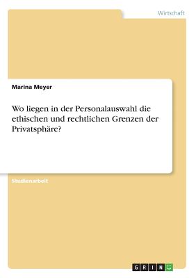 Wo liegen in der Personalauswahl die ethischen und rechtlichen Grenzen der Privatsph?re? - Meyer, Marina