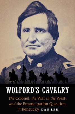 Wolford's Cavalry: The Colonel, the War in the West, and the Emancipation Question in Kentucky - Lee, Dan