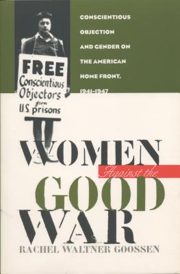 Women Against the Good War: Conscientious Objection and Gender on the American Home Front, 1941-1947 - Goossen, Rachel Waltner