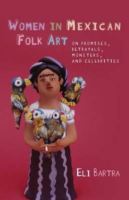 Women in Mexican Folk Art: Of Promises, Betrayals, Monsters and Celebrities - Bartra, Eli