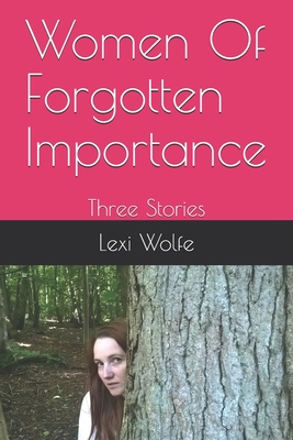 Women Of Forgotten Importance: Three Stories - Wolfe, Lexi