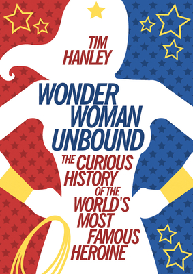 Wonder Woman Unbound: The Curious History of the World's Most Famous Heroine - Hanley, Tim