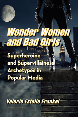 Wonder Women and Bad Girls: Superheroine and Supervillainess Archetypes in Popular Media - Frankel, Valerie Estelle