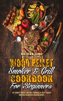 Wood Pellet Smoker and Grill Cookbook for Beginners: The Complete Smoker And Grill Cookbook To Enjoy Yourself and Your Friends With Delicious Recipes - King, Nathan