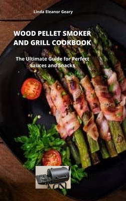 Wood Pellet Smoker and Grill Cookbook: The Ultimate Guide for Perfect Sauces and Snacks - Geary, Linda Eleanor