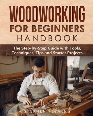 Woodworking for Beginners Handbook: The Step-by-Step Guide with Tools, Techniques, Tips and Starter Projects - Fleming, Stephen