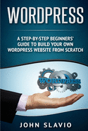 Wordpress: A Step-by-Step Beginners' Guide to Build Your Own WordPress Website from Scratch